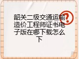 韶关二级交通运输造价工程师证书电子版在哪下载怎么下