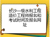 长沙一级水利工程造价工程师报名和考试时间及报名网址