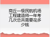 商丘一级民航机场工程建造师一年考几次总共需要花多少钱