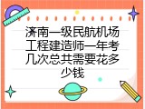 济南一级民航机场工程建造师一年考几次总共需要花多少钱