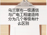 乌兰察布一级通信与广电工程建造师分为几个等级有什么区别