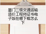 厦门二级交通运输造价工程师证书电子版在哪下载怎么下