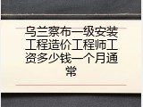 乌兰察布一级安装工程造价工程师工资多少钱一个月通常