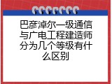 巴彦淖尔一级通信与广电工程建造师分为几个等级有什么区别