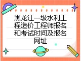 黑龙江一级水利工程造价工程师报名和考试时间及报名网址