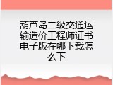 葫芦岛二级交通运输造价工程师证书电子版在哪下载怎么下