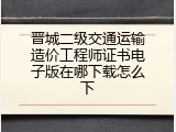 晋城二级交通运输造价工程师证书电子版在哪下载怎么下