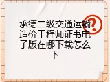承德二级交通运输造价工程师证书电子版在哪下载怎么下