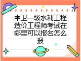 中卫一级水利工程造价工程师考试在哪里可以报名怎么报