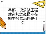 昌都二级公路工程建造师怎么报考在哪里报名流程是什么