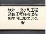 钦州一级水利工程造价工程师考试在哪里可以报名怎么报