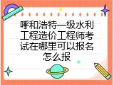 呼和浩特一级水利工程造价工程师考试在哪里可以报名怎么报