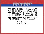 呼和浩特二级公路工程建造师怎么报考在哪里报名流程是什么