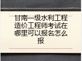 甘南一级水利工程造价工程师考试在哪里可以报名怎么报