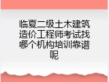 临夏二级土木建筑造价工程师考试找哪个机构培训靠谱呢