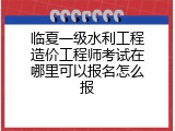 临夏一级水利工程造价工程师考试在哪里可以报名怎么报