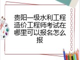 贵阳一级水利工程造价工程师考试在哪里可以报名怎么报