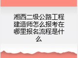 湘西二级公路工程建造师怎么报考在哪里报名流程是什么
