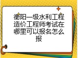 衡阳一级水利工程造价工程师考试在哪里可以报名怎么报