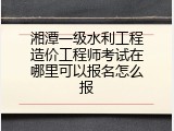 湘潭一级水利工程造价工程师考试在哪里可以报名怎么报