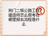 荆门二级公路工程建造师怎么报考在哪里报名流程是什么