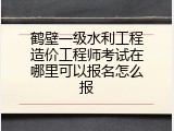 鹤壁一级水利工程造价工程师考试在哪里可以报名怎么报