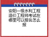 安阳一级水利工程造价工程师考试在哪里可以报名怎么报