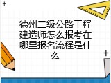 德州二级公路工程建造师怎么报考在哪里报名流程是什么