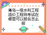 青岛一级水利工程造价工程师考试在哪里可以报名怎么报