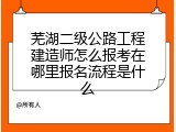 芜湖二级公路工程建造师怎么报考在哪里报名流程是什么