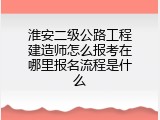 淮安二级公路工程建造师怎么报考在哪里报名流程是什么