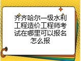 齐齐哈尔一级水利工程造价工程师考试在哪里可以报名怎么报