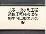 长春一级水利工程造价工程师考试在哪里可以报名怎么报