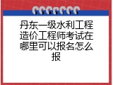 丹东一级水利工程造价工程师考试在哪里可以报名怎么报