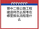 晋中二级公路工程建造师怎么报考在哪里报名流程是什么