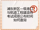 浦东新区一级港口与航道工程建造师考试成绩公布时间如何查询