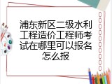 浦东新区二级水利工程造价工程师考试在哪里可以报名怎么报