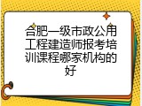 合肥一级市政公用工程建造师报考培训课程哪家机构的好