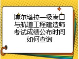 博尔塔拉一级港口与航道工程建造师考试成绩公布时间如何查询