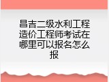 昌吉二级水利工程造价工程师考试在哪里可以报名怎么报