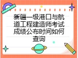 新疆一级港口与航道工程建造师考试成绩公布时间如何查询