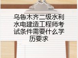 乌鲁木齐二级水利水电建造工程师考试条件需要什么学历要求