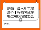 新疆二级水利工程造价工程师考试在哪里可以报名怎么报