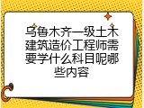 乌鲁木齐一级土木建筑造价工程师需要学什么科目呢哪些内容
