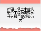 新疆一级土木建筑造价工程师需要学什么科目呢哪些内容