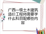 广西一级土木建筑造价工程师需要学什么科目呢哪些内容