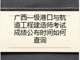 广西一级港口与航道工程建造师考试成绩公布时间如何查询