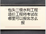 包头二级水利工程造价工程师考试在哪里可以报名怎么报