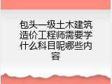 包头一级土木建筑造价工程师需要学什么科目呢哪些内容