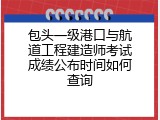 包头一级港口与航道工程建造师考试成绩公布时间如何查询